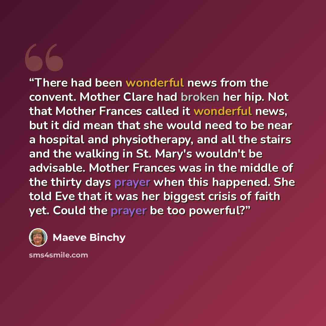 “There had been wonderful news from the convent. Mother Clare had broken her hip. Not that Mother Frances called it wonderful news, but it did mean that she would need to be near a hospital and physiotherapy, and all the stairs and the walking in St. Mary's wouldn't be advisable. Mother Frances was…” quote by Maeve Binchy