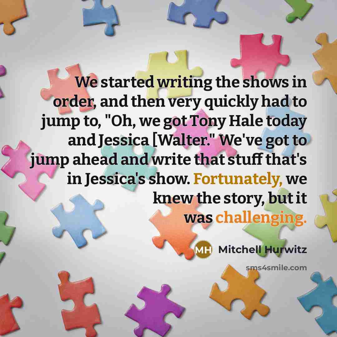 “We started writing the shows in order, and then very quickly had to jump to, "Oh, we got Tony Hale today and Jessica [Walter." We've got to jump ahead and write that stuff that's in Jessica's show. Fortunately, we knew the story, but it was challenging.” quote by Mitchell Hurwitz
