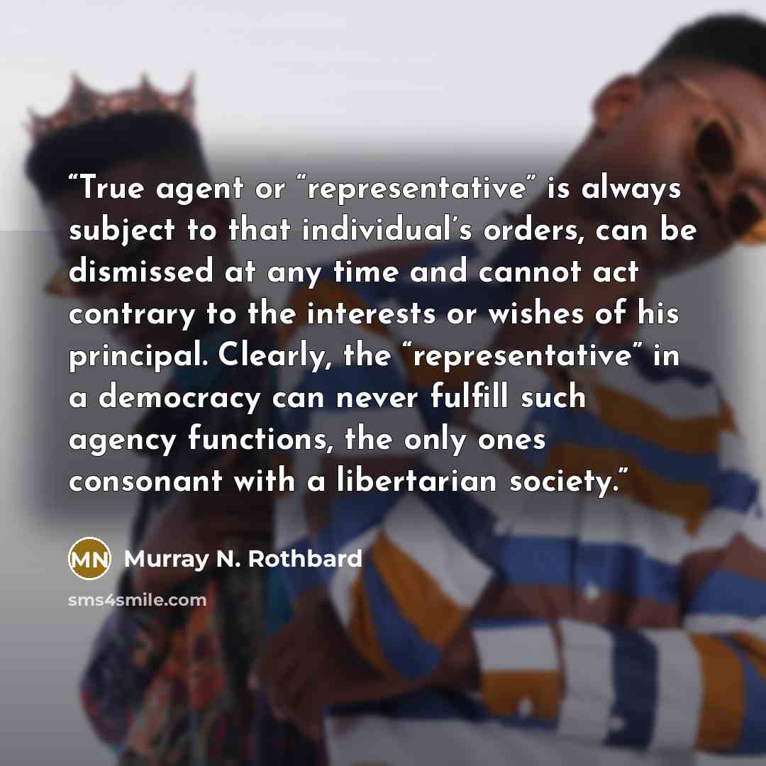 “True agent or “representative” is always subject to that individual’s orders, can be dismissed at any time and cannot act contrary to the interests or wishes of his principal. Clearly, the “representative” in a democracy can never fulfill such agency functions, the only ones consonant with a…” quote by Murray N. Rothbard