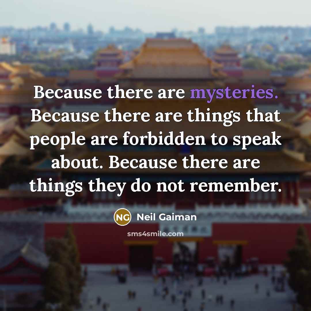 “Because there are mysteries. Because there are things that people are forbidden to speak about. Because there are things they do not remember.” quote by Neil Gaiman