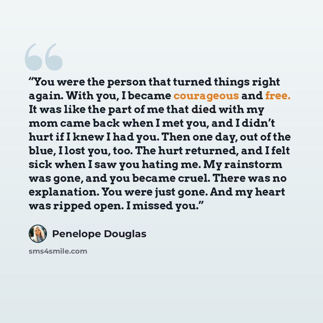 “You were the person that turned things right again. With you, I became courageous and free. It was like the part of me that died with my mom came back when I met you, and I didn’t hurt if I knew I had you. Then one day, out of the blue, I lost you, too. The hurt returned, and I felt sick when I…” quote by Penelope Douglas