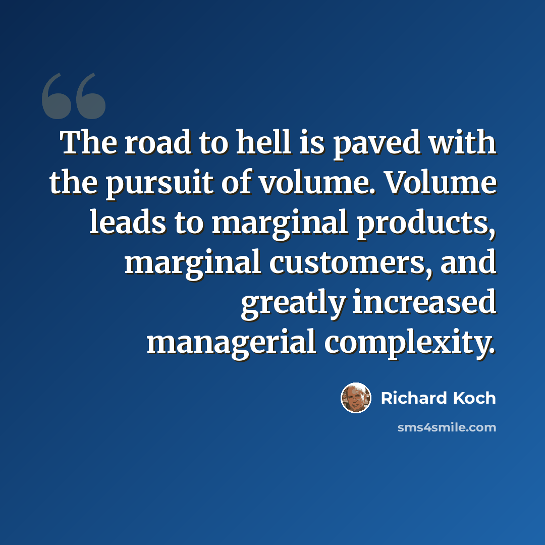 “The road to hell is paved with the pursuit of volume. Volume leads to marginal products, marginal customers, and greatly increased managerial complexity.” quote by Richard Koch