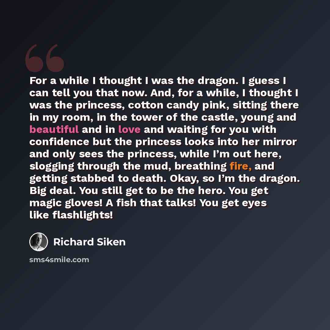 “For a while I thought I was the dragon. I guess I can tell you that now. And, for a while, I thought I was the princess, cotton candy pink, sitting there in my room, in the tower of the castle, young and beautiful and in love and waiting for you with confidence but the princess looks into her…” quote by Richard Siken