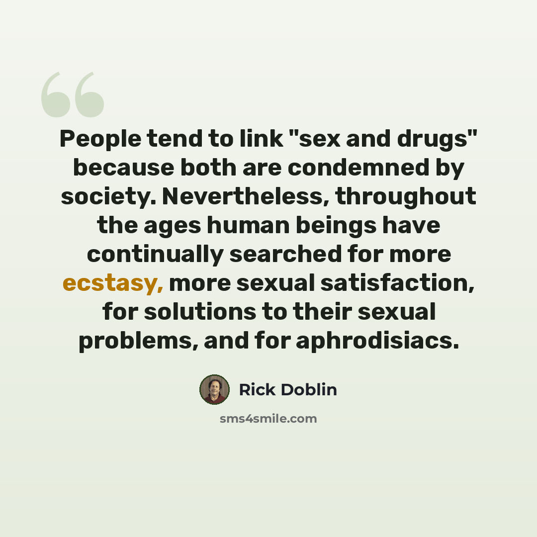 “People tend to link "sex and drugs" because both are condemned by society. Nevertheless, throughout the ages human beings have continually searched for more ecstasy, more sexual satisfaction, for solutions to their sexual problems, and for aphrodisiacs.” quote by Rick Doblin