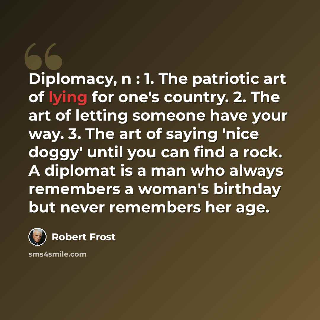 “Diplomacy, n : 1. The patriotic art of lying for one's country. 2. The art of letting someone have your way. 3. The art of saying 'nice doggy' until you can find a rock. A diplomat is a man who always remembers a woman's birthday but never remembers her age.” quote by Robert Frost