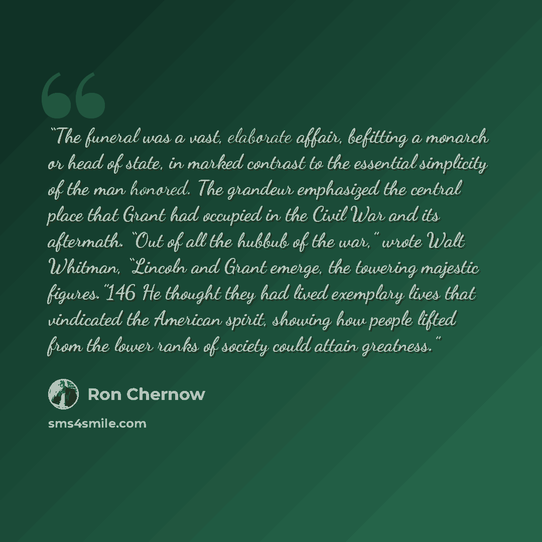 “The funeral was a vast, elaborate affair, befitting a monarch or head of state, in marked contrast to the essential simplicity of the man honored. The grandeur emphasized the central place that Grant had occupied in the Civil War and its aftermath. “Out of all the hubbub of the war,” wrote Walt…” quote by Ron Chernow