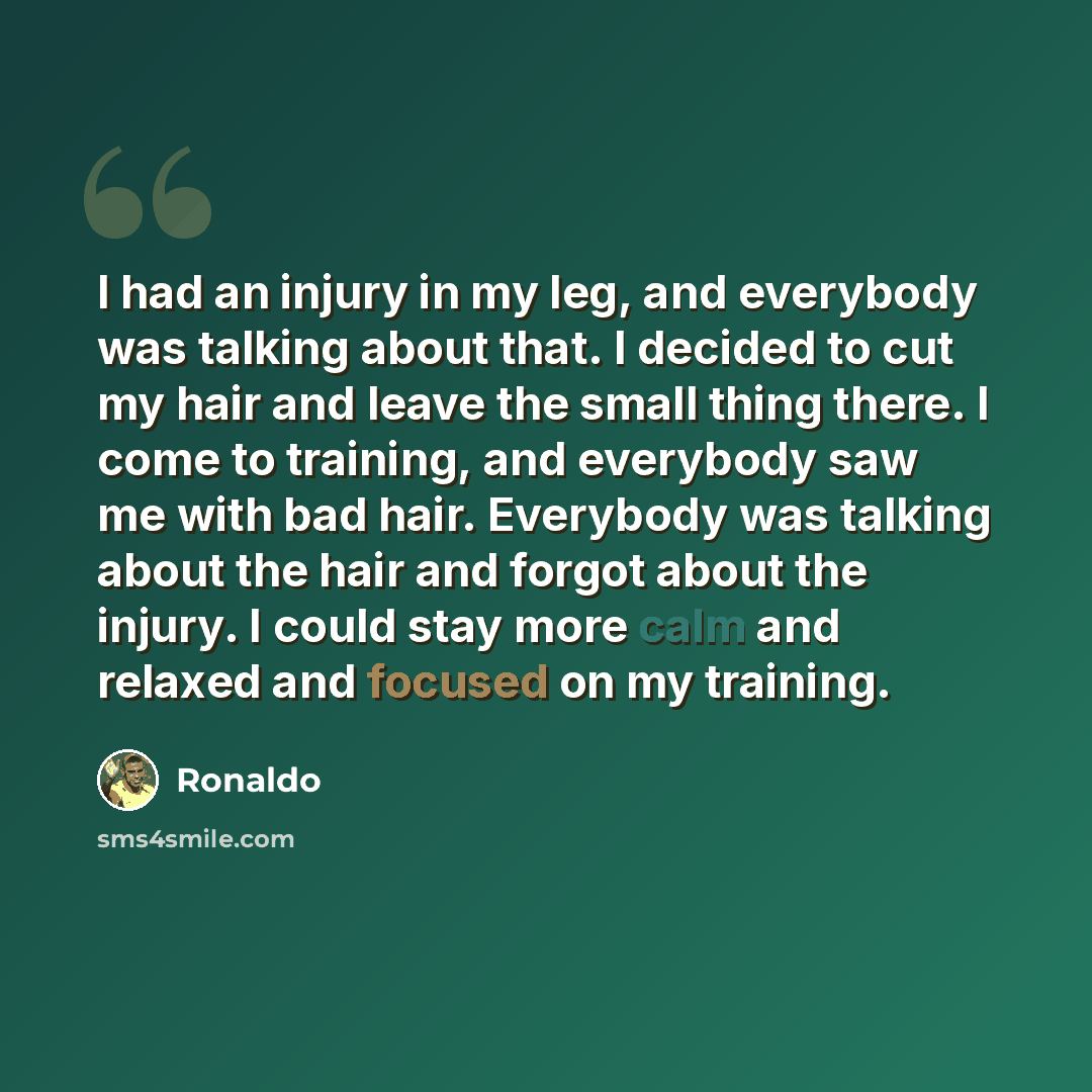 “I had an injury in my leg, and everybody was talking about that. I decided to cut my hair and leave the small thing there. I come to training, and everybody saw me with bad hair. Everybody was talking about the hair and forgot about the injury. I could stay more calm and relaxed and focused on my…” quote by Ronaldo