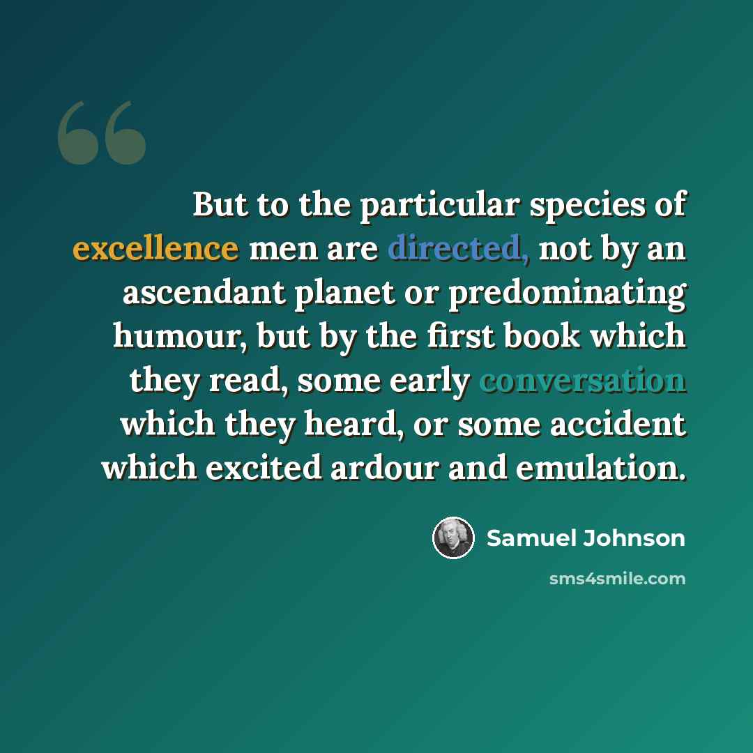 “But to the particular species of excellence men are directed, not by an ascendant planet or predominating humour, but by the first book which they read, some early conversation which they heard, or some accident which excited ardour and emulation.” quote by Samuel Johnson