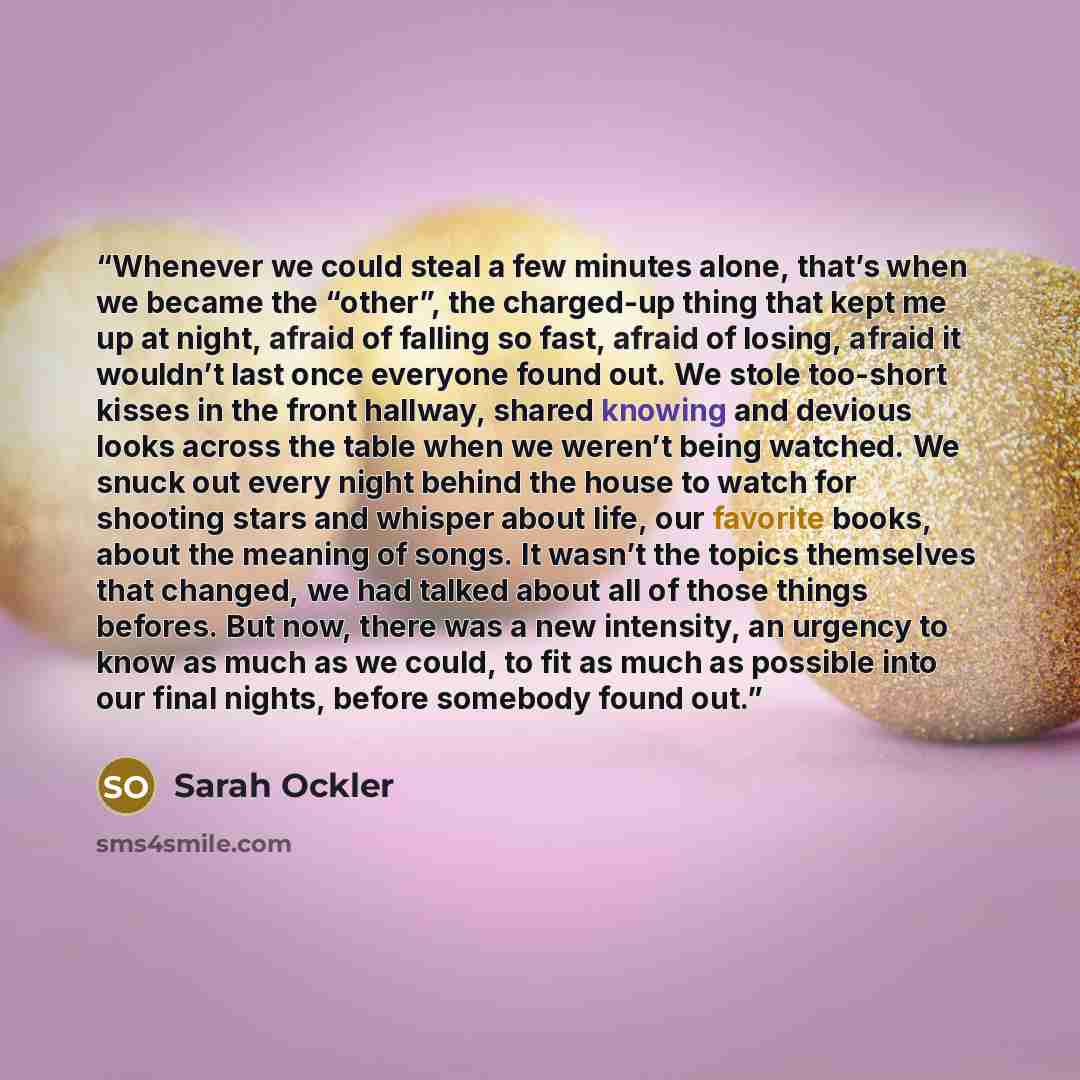 “Whenever we could steal a few minutes alone, that’s when we became the “other”, the charged-up thing that kept me up at night, afraid of falling so fast, afraid of losing, afraid it wouldn’t last once everyone found out. We stole too-short kisses in the front hallway, shared knowing and devious…” quote by Sarah Ockler