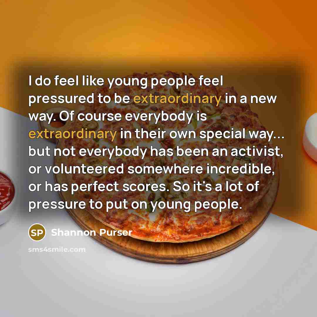 “I do feel like young people feel pressured to be extraordinary in a new way. Of course everybody is extraordinary in their own special way... but not everybody has been an activist, or volunteered somewhere incredible, or has perfect scores. So it's a lot of pressure to put on young people.” quote by Shannon Purser
