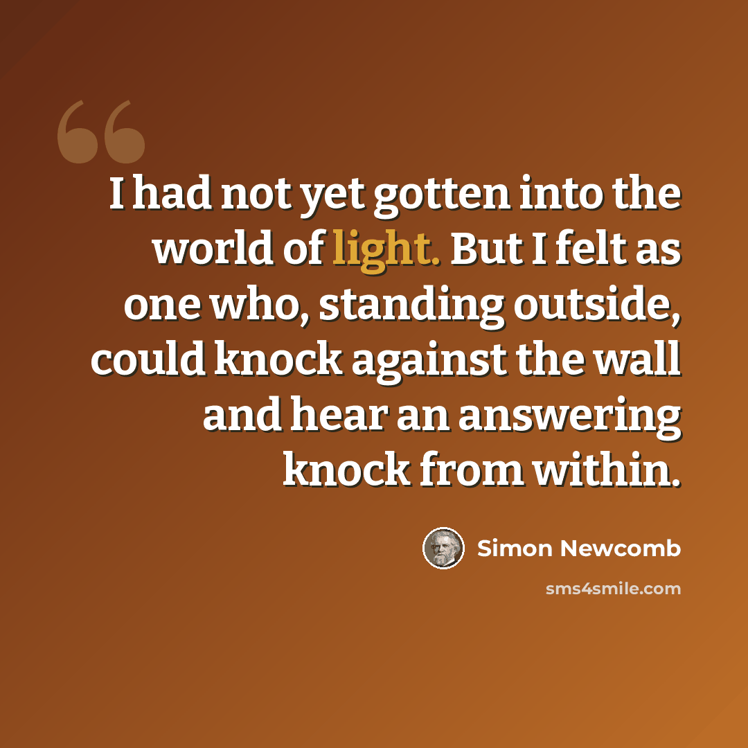 “I had not yet gotten into the world of light. But I felt as one who, standing outside, could knock against the wall and hear an answering knock from within.” quote by Simon Newcomb