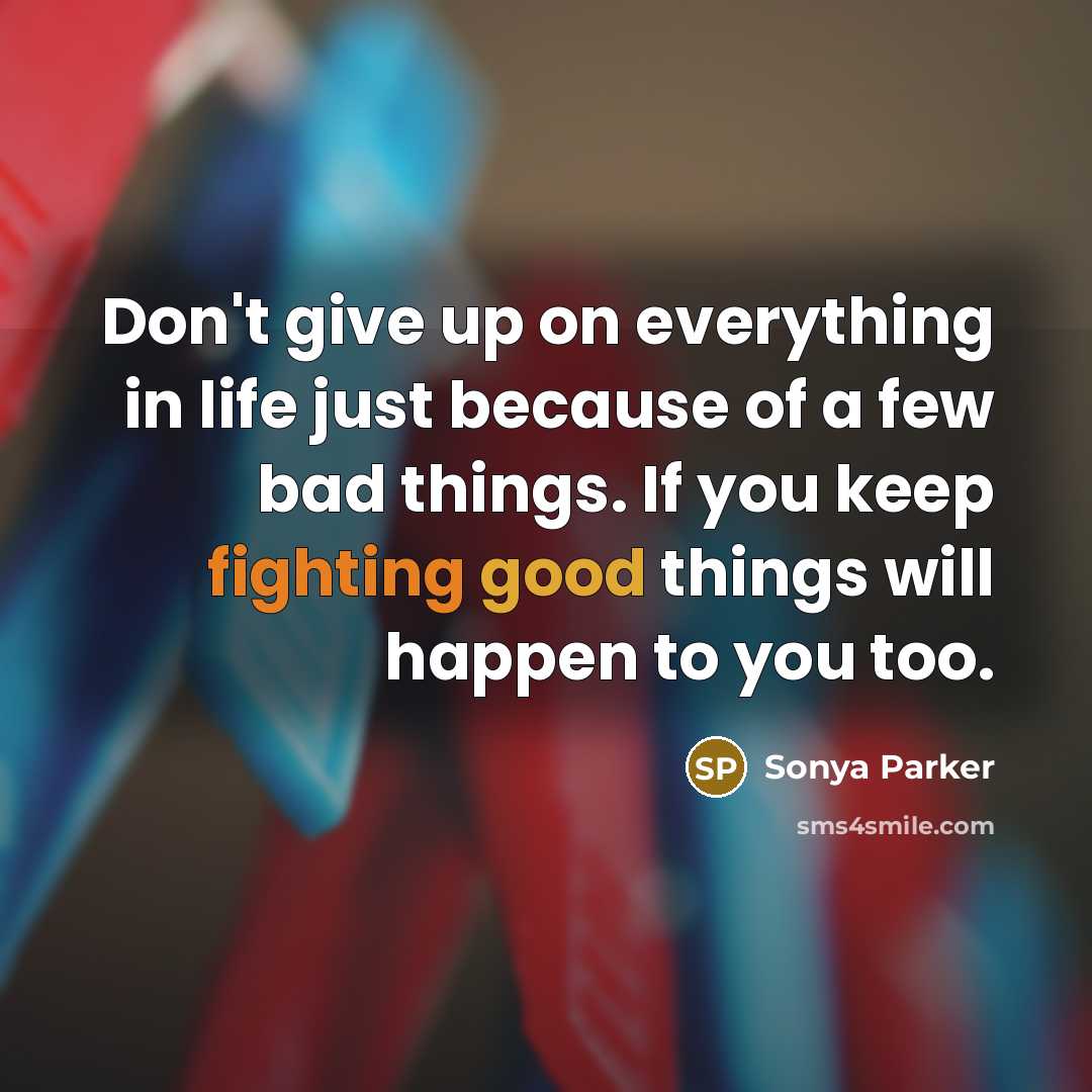 “Don't give up on everything in life just because of a few bad things. If you keep fighting good things will happen to you too.” quote by Sonya Parker
