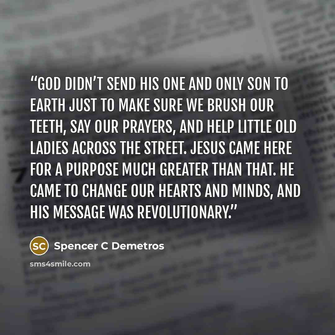 “God didn’t send his one and only son to earth just to make sure we brush our teeth, say our prayers, and help little old ladies across the street. Jesus came here for a purpose much greater than that. He came to change our hearts and minds, and his message was revolutionary.” quote by Spencer C Demetros