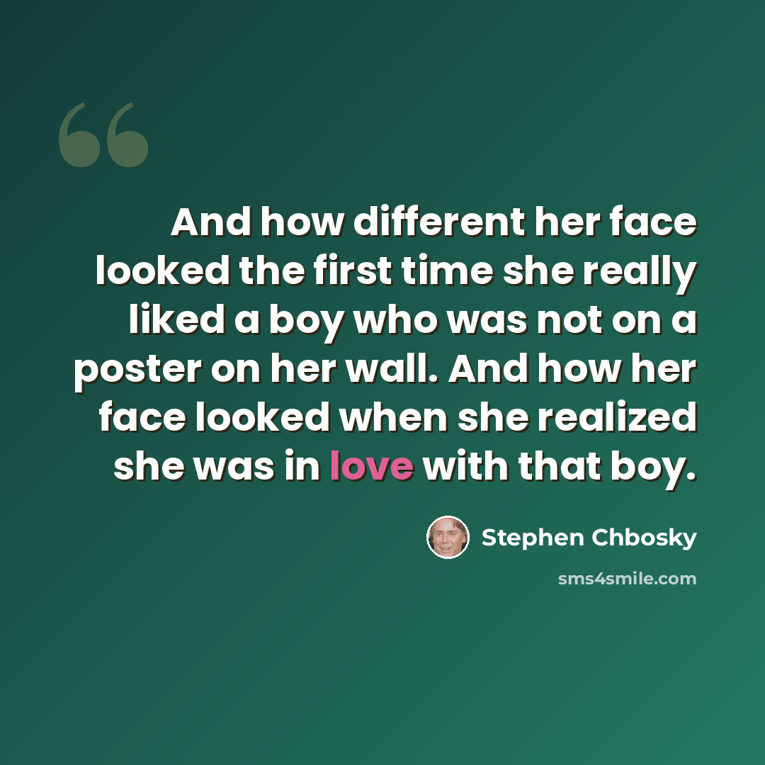 “And how different her face looked the first time she really liked a boy who was not on a poster on her wall. And how her face looked when she realized she was in love with that boy.” quote by Stephen Chbosky