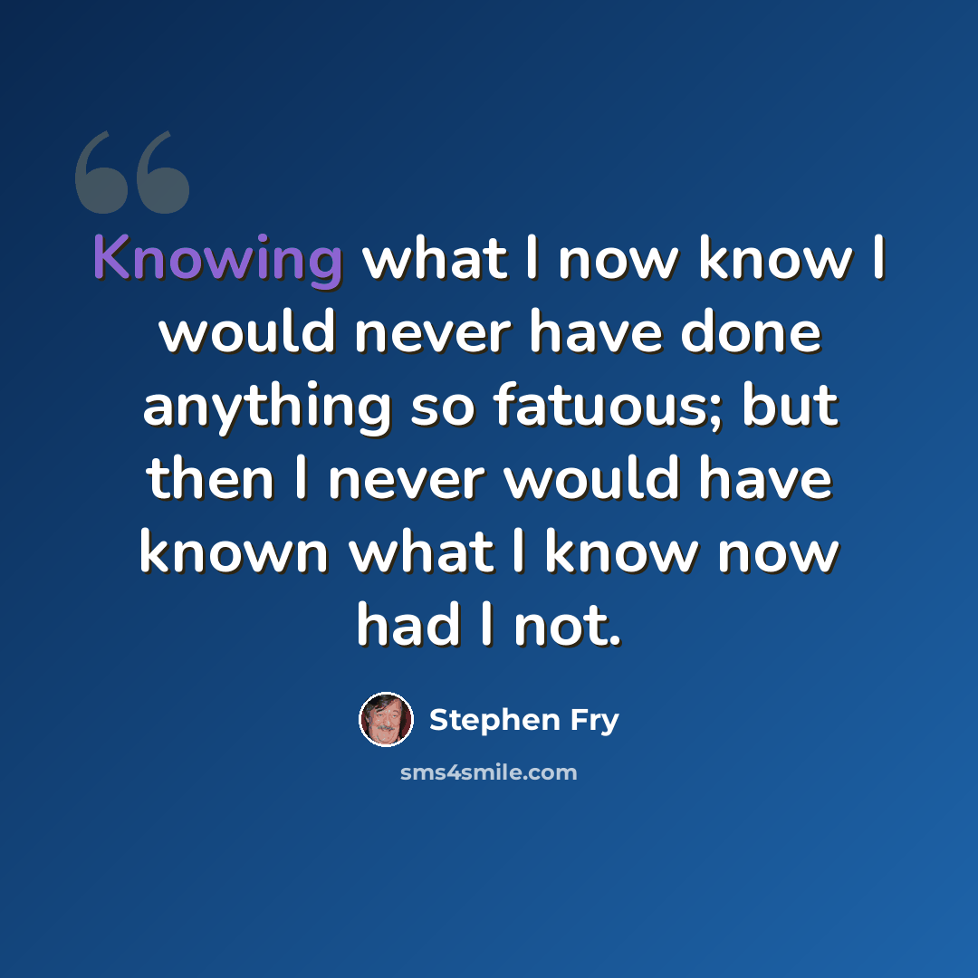 “Knowing what I now know I would never have done anything so fatuous; but then I never would have known what I know now had I not.” quote by Stephen Fry