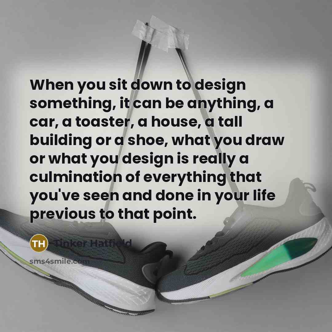 “When you sit down to design something, it can be anything, a car, a toaster, a house, a tall building or a shoe, what you draw or what you design is really a culmination of everything that you've seen and done in your life previous to that point.” quote by Tinker Hatfield