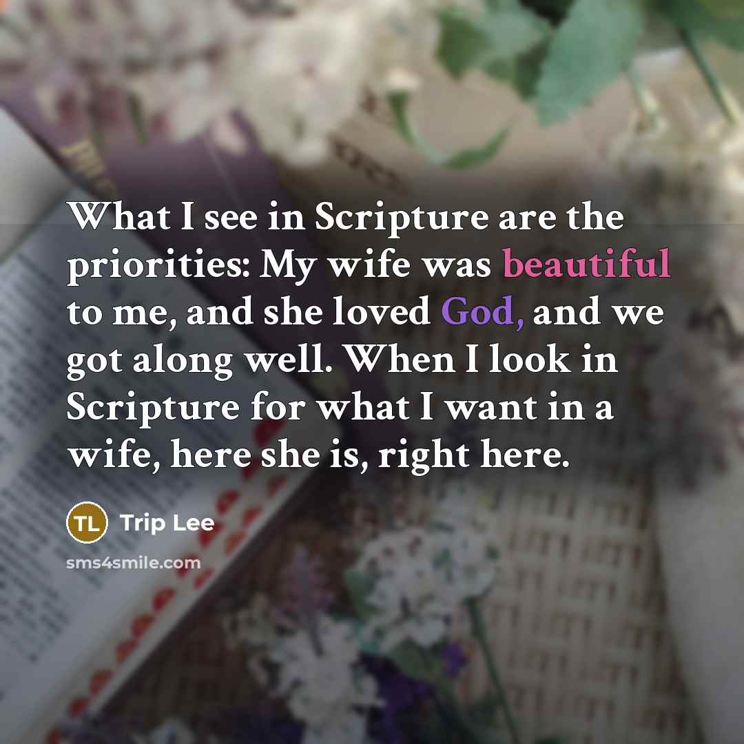 “What I see in Scripture are the priorities: My wife was beautiful to me, and she loved God, and we got along well. When I look in Scripture for what I want in a wife, here she is, right here.” quote by Trip Lee