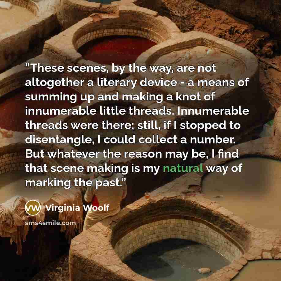 “These scenes, by the way, are not altogether a literary device - a means of summing up and making a knot of innumerable little threads. Innumerable threads were there; still, if I stopped to disentangle, I could collect a number. But whatever the reason may be, I find that scene making is my…” quote by Virginia Woolf