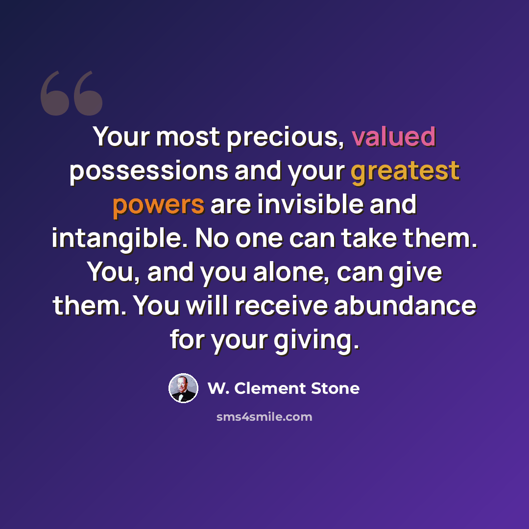 “Your most precious, valued possessions and your greatest powers are invisible and intangible. No one can take them. You, and you alone, can give them. You will receive abundance for your giving.” quote by W. Clement Stone