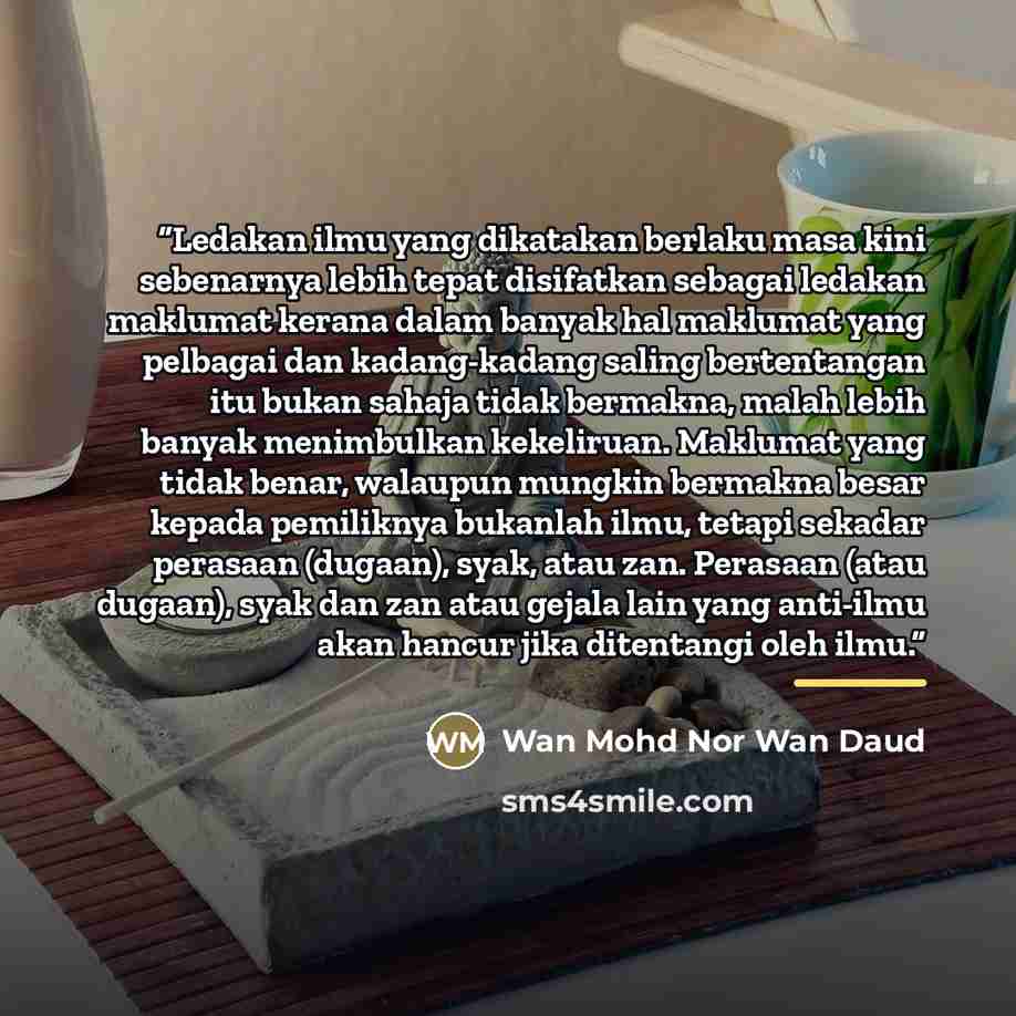 “Ledakan ilmu yang dikatakan berlaku masa kini sebenarnya lebih tepat disifatkan sebagai ledakan maklumat kerana dalam banyak hal maklumat yang pelbagai dan kadang-kadang saling bertentangan itu bukan sahaja tidak bermakna, malah lebih banyak menimbulkan kekeliruan. Maklumat yang tidak benar…” quote by Wan Mohd Nor Wan Daud