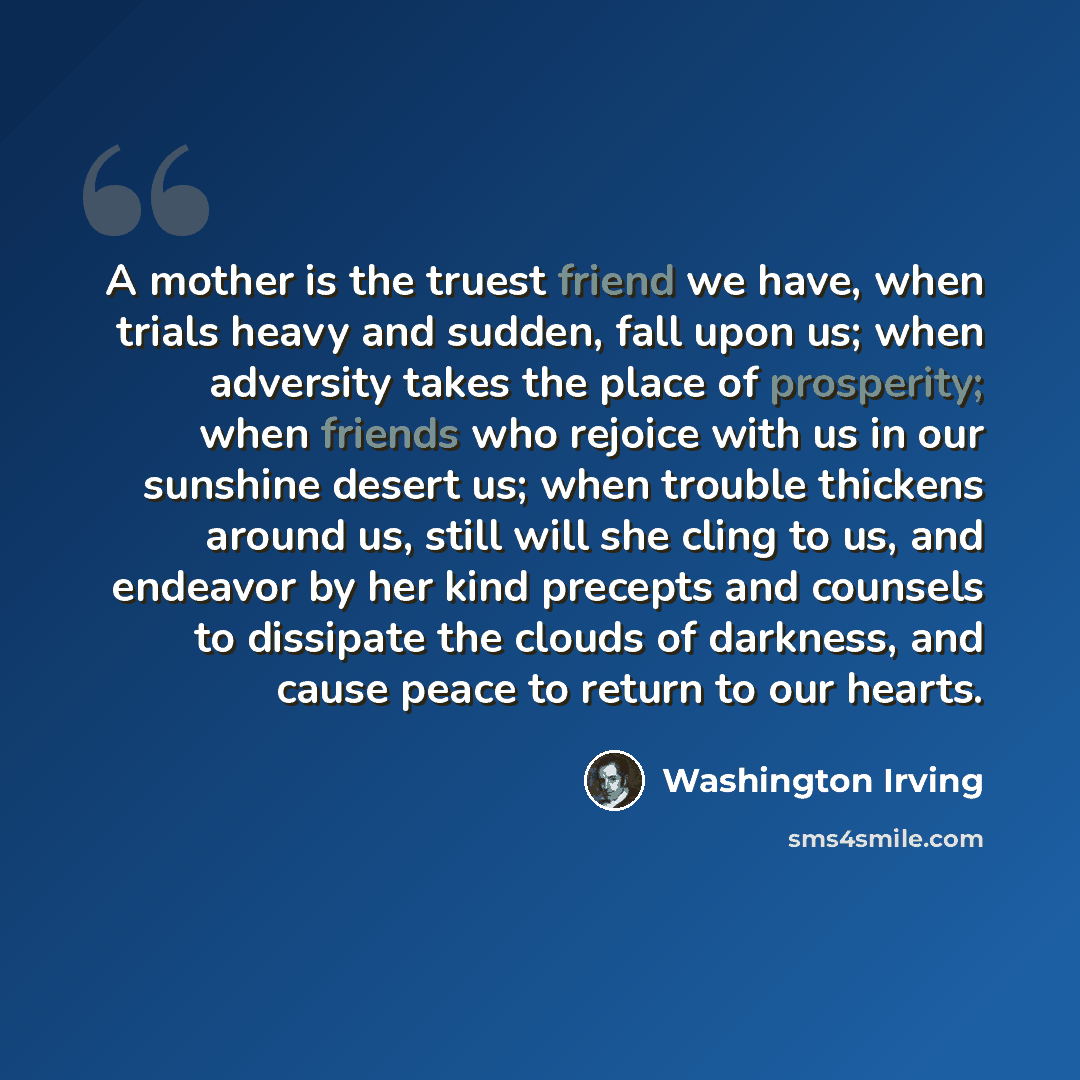 “A mother is the truest friend we have, when trials heavy and sudden, fall upon us; when adversity takes the place of prosperity; when friends who rejoice with us in our sunshine desert us; when trouble thickens around us, still will she cling to us, and endeavor by her kind precepts and counsels…” quote by Washington Irving