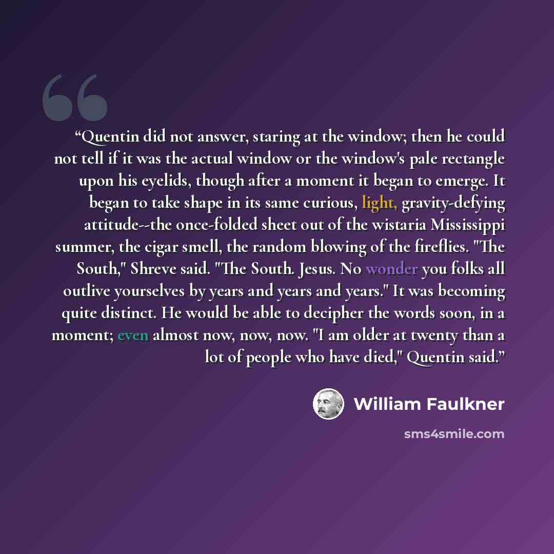 “Quentin did not answer, staring at the window; then he could not tell if it was the actual window or the window's pale rectangle upon his eyelids, though after a moment it began to emerge. It began to take shape in its same curious, light, gravity-defying attitude--the once-folded sheet out of the…” quote by William Faulkner