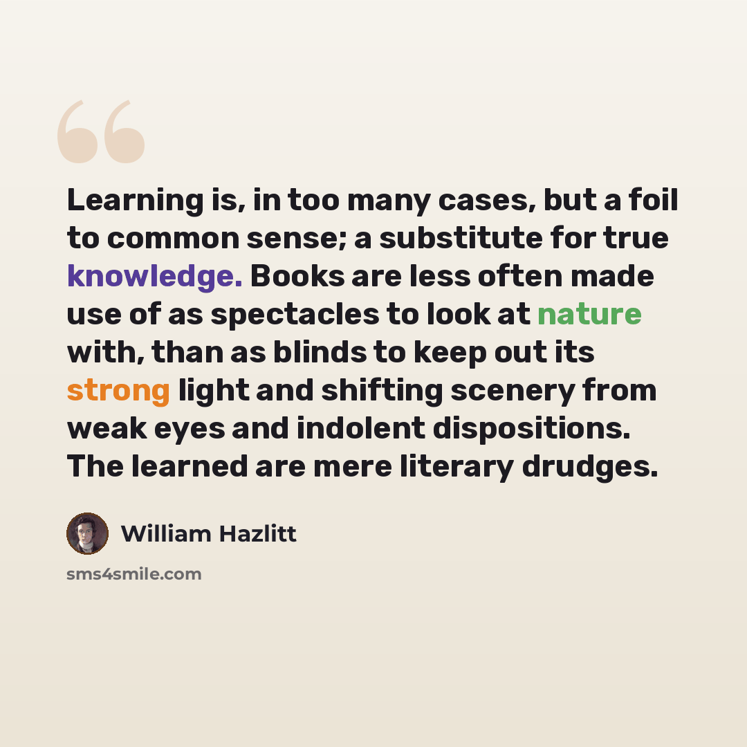 “Learning is, in too many cases, but a foil to common sense; a substitute for true knowledge. Books are less often made use of as spectacles to look at nature with, than as blinds to keep out its strong light and shifting scenery from weak eyes and indolent dispositions. The learned are mere…” quote by William Hazlitt