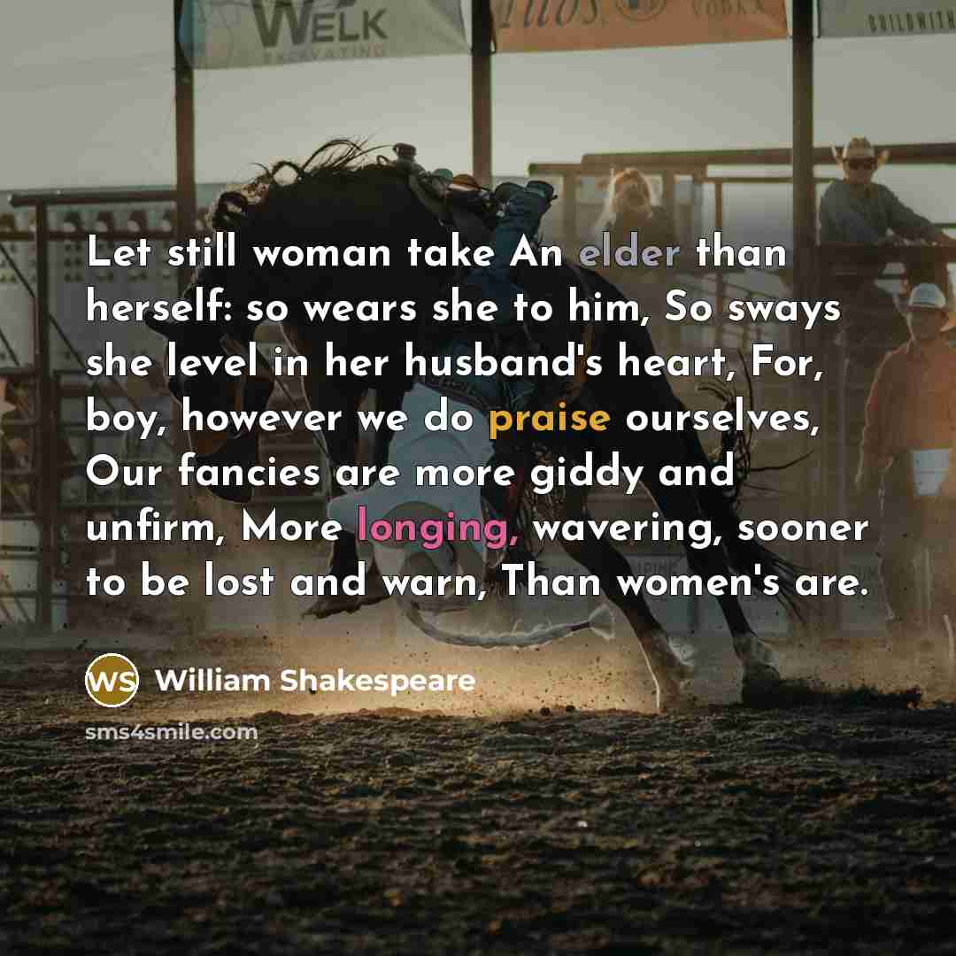 “Let still woman take An elder than herself: so wears she to him, So sways she level in her husband's heart, For, boy, however we do praise ourselves, Our fancies are more giddy and unfirm, More longing, wavering, sooner to be lost and warn, Than women's are.” quote by William Shakespeare