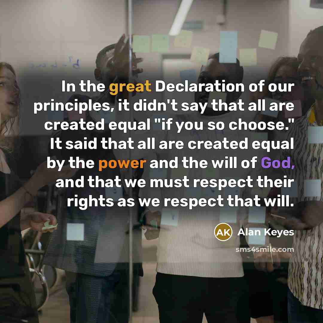 “In the great Declaration of our principles, it didn't say that all are created equal "if you so choose." It said that all are created equal by the power and the will of God, and that we must respect their rights as we respect that will.” quote by Alan Keyes