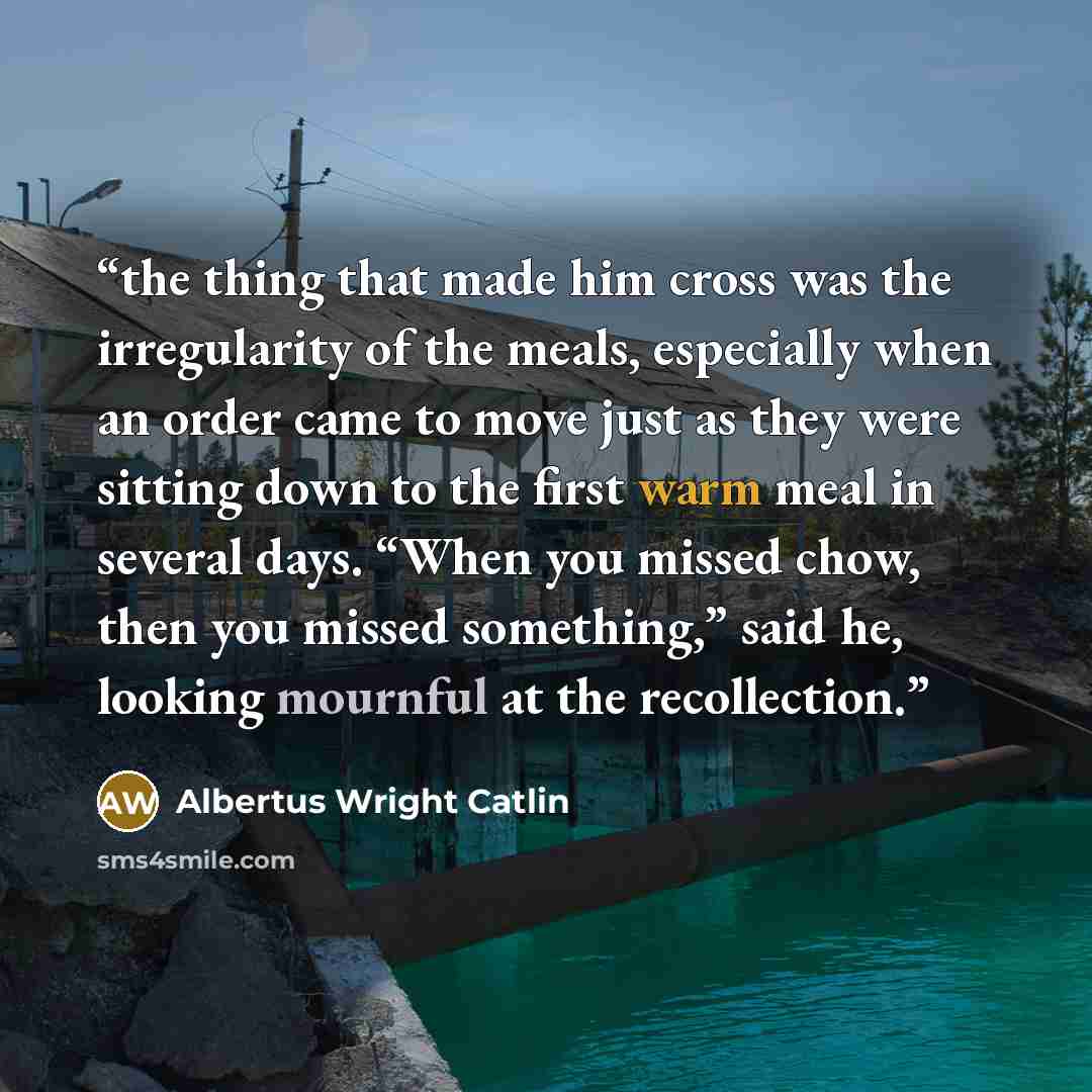 “the thing that made him cross was the irregularity of the meals, especially when an order came to move just as they were sitting down to the first warm meal in several days. “When you missed chow, then you missed something,” said he, looking mournful at the recollection.” quote by Albertus Wright Catlin