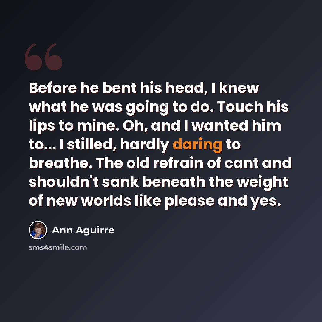“Before he bent his head, I knew what he was going to do. Touch his lips to mine. Oh, and I wanted him to... I stilled, hardly daring to breathe. The old refrain of cant and shouldn't sank beneath the weight of new worlds like please and yes.” quote by Ann Aguirre