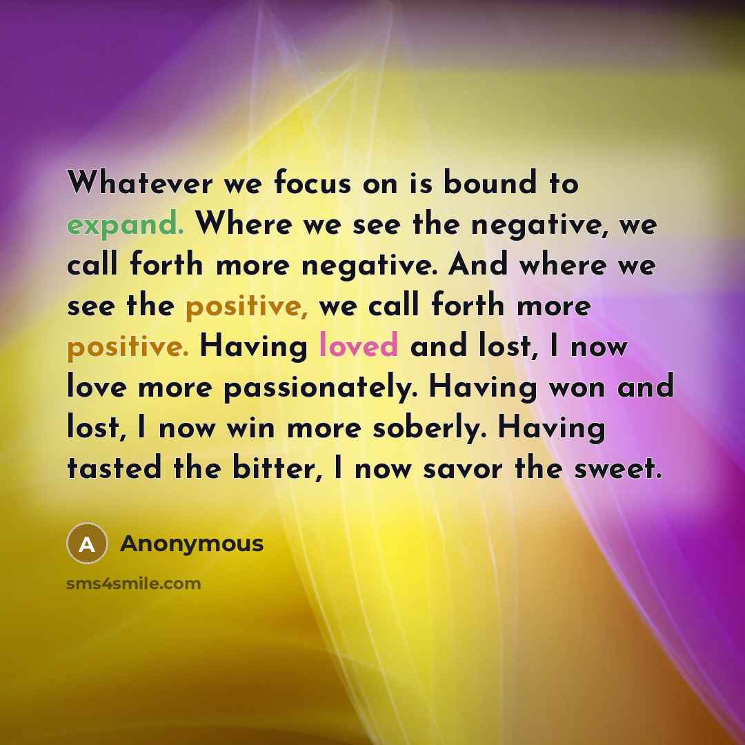 “Whatever we focus on is bound to expand. Where we see the negative, we call forth more negative. And where we see the positive, we call forth more positive. Having loved and lost, I now love more passionately. Having won and lost, I now win more soberly. Having tasted the bitter, I now savor the…” quote by Anonymous
