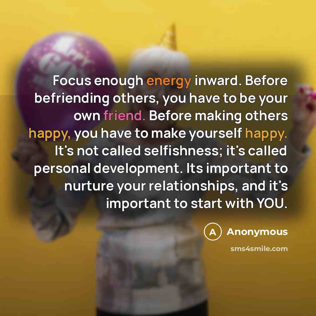 “Focus enough energy inward. Before befriending others, you have to be your own friend. Before making others happy, you have to make yourself happy. It's not called selfishness; it's called personal development. Its important to nurture your relationships, and it's important to start with YOU.” quote by Anonymous