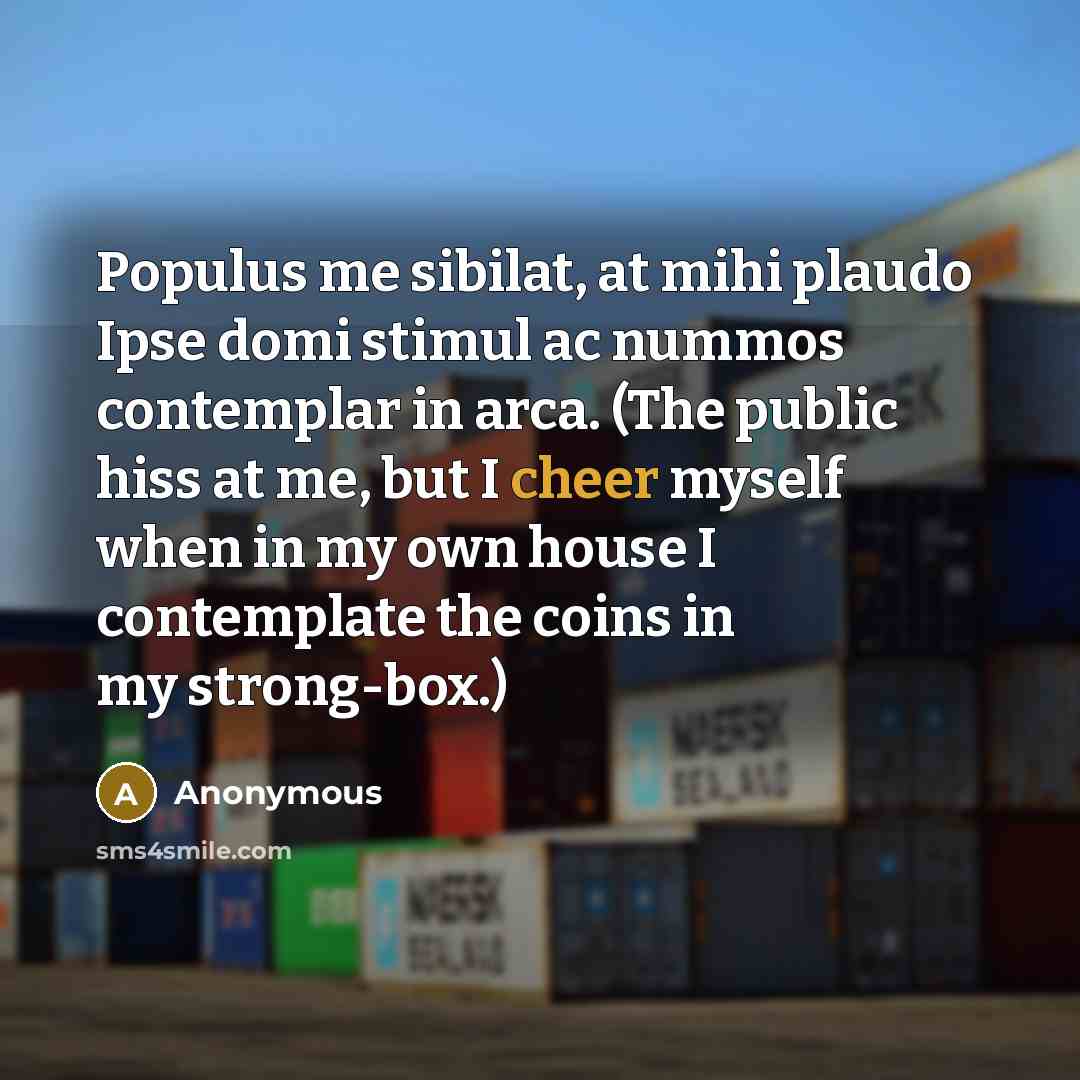 “Populus me sibilat, at mihi plaudo Ipse domi stimul ac nummos contemplar in arca. (The public hiss at me, but I cheer myself when in my own house I contemplate the coins in my strong-box.)” quote by Anonymous