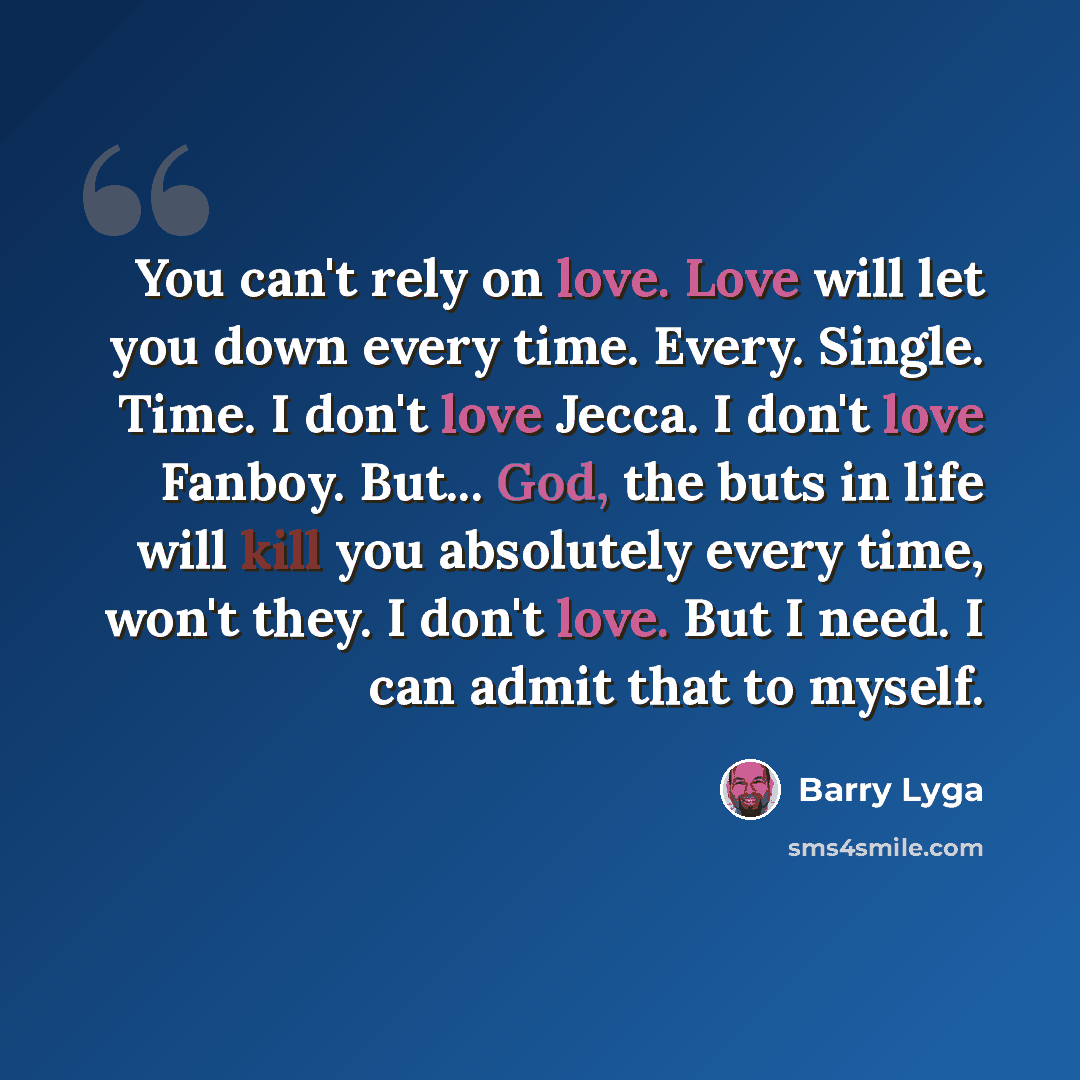 “You can't rely on love. Love will let you down every time. Every. Single. Time. I don't love Jecca. I don't love Fanboy. But... God, the buts in life will kill you absolutely every time, won't they. I don't love. But I need. I can admit that to myself.” quote by Barry Lyga