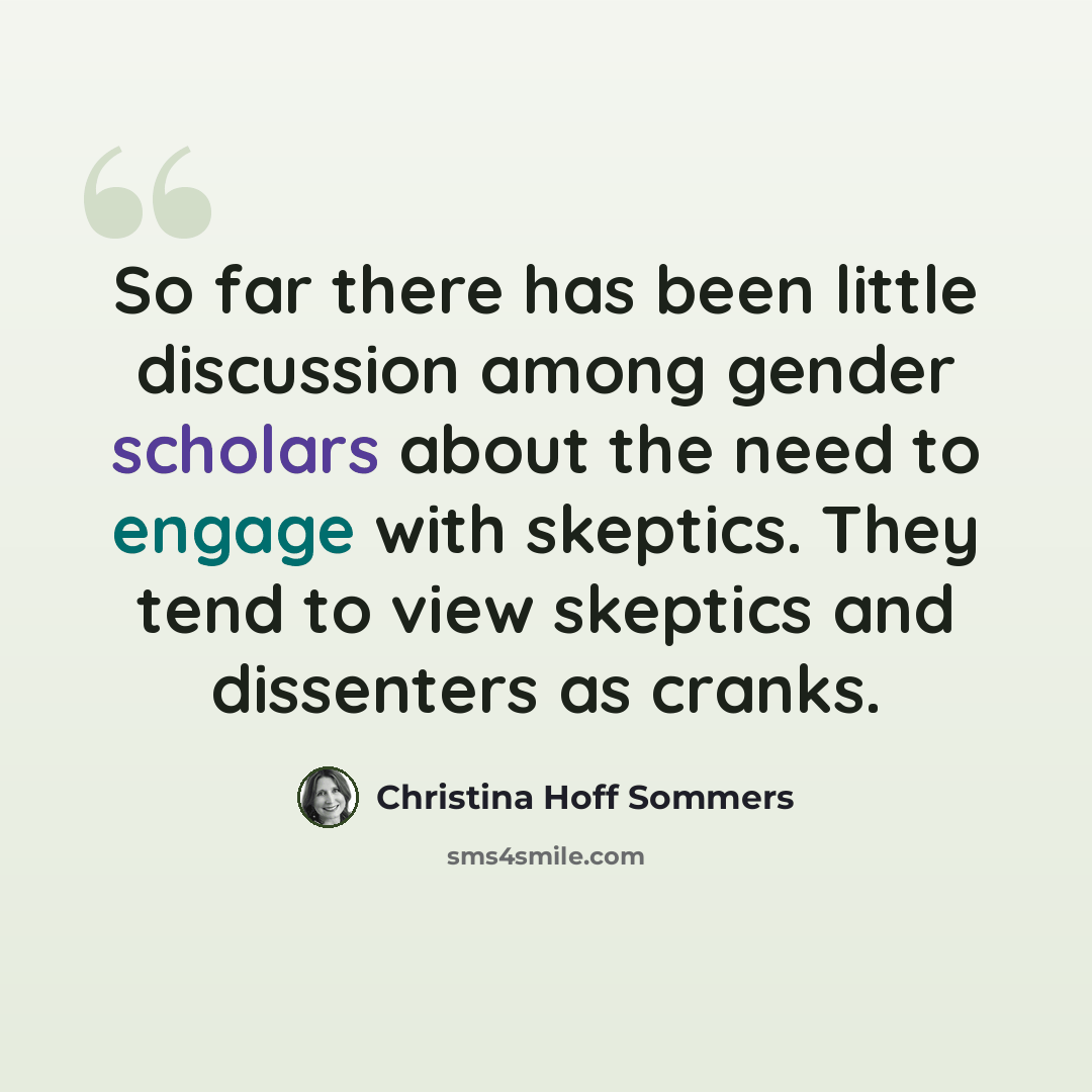 “So far there has been little discussion among gender scholars about the need to engage with skeptics. They tend to view skeptics and dissenters as cranks.” quote by Christina Hoff Sommers