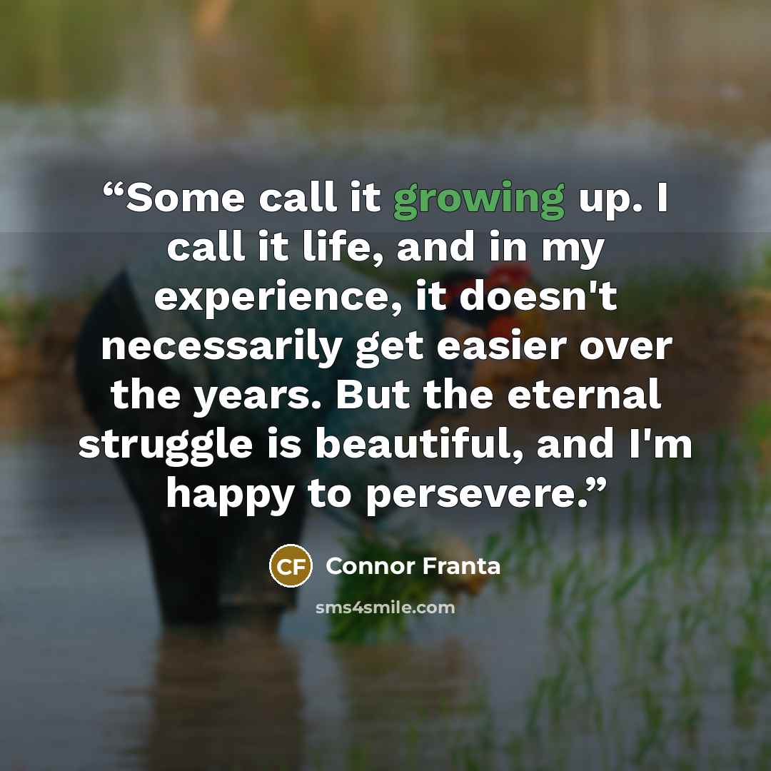 “Some call it growing up. I call it life, and in my experience, it doesn't necessarily get easier over the years. But the eternal struggle is beautiful, and I'm happy to persevere.” quote by Connor Franta