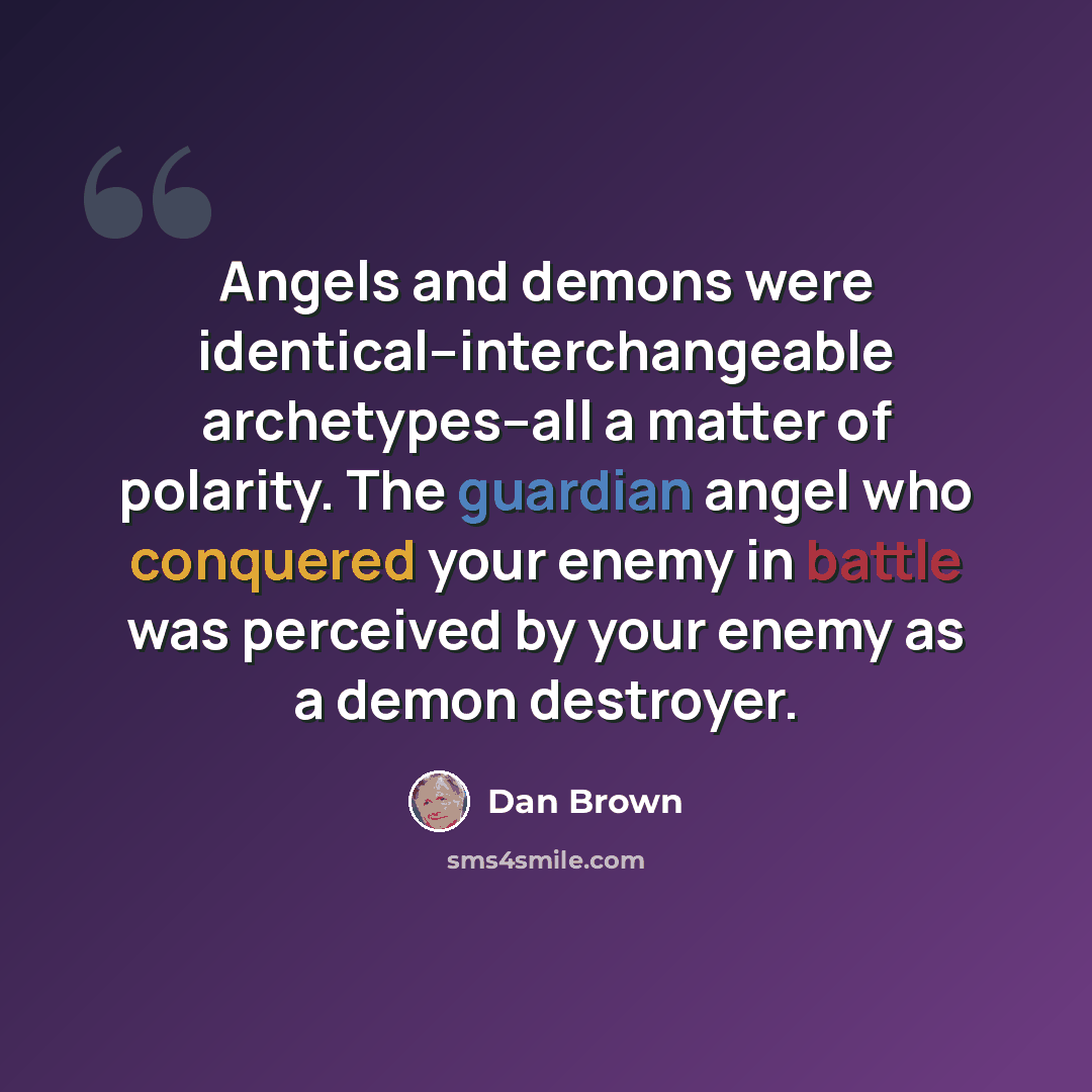 “Angels and demons were identical--interchangeable archetypes--all a matter of polarity. The guardian angel who conquered your enemy in battle was perceived by your enemy as a demon destroyer.” quote by Dan Brown