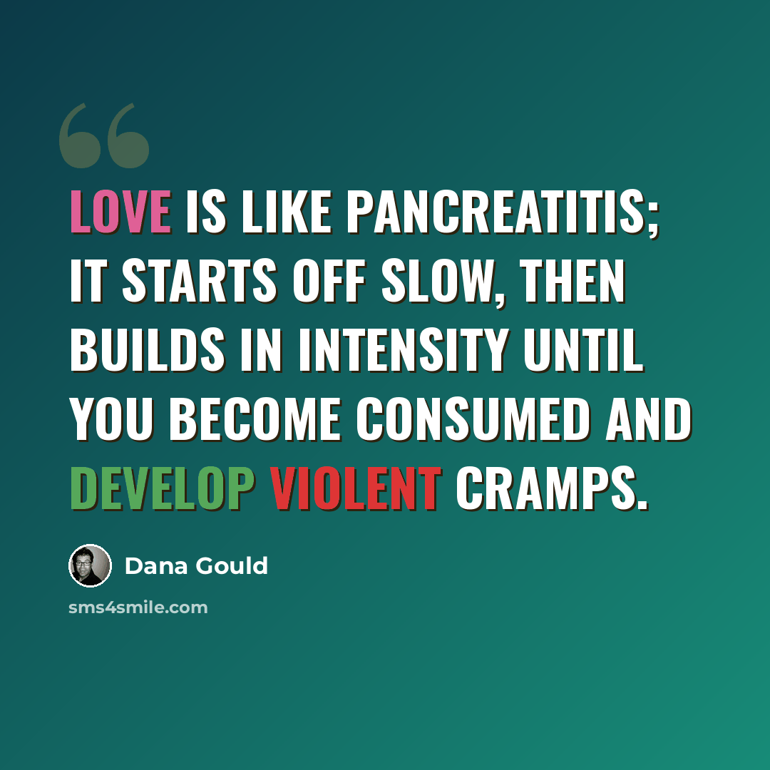 “Love is like pancreatitis; it starts off slow, then builds in intensity until you become consumed and develop violent cramps.” quote by Dana Gould