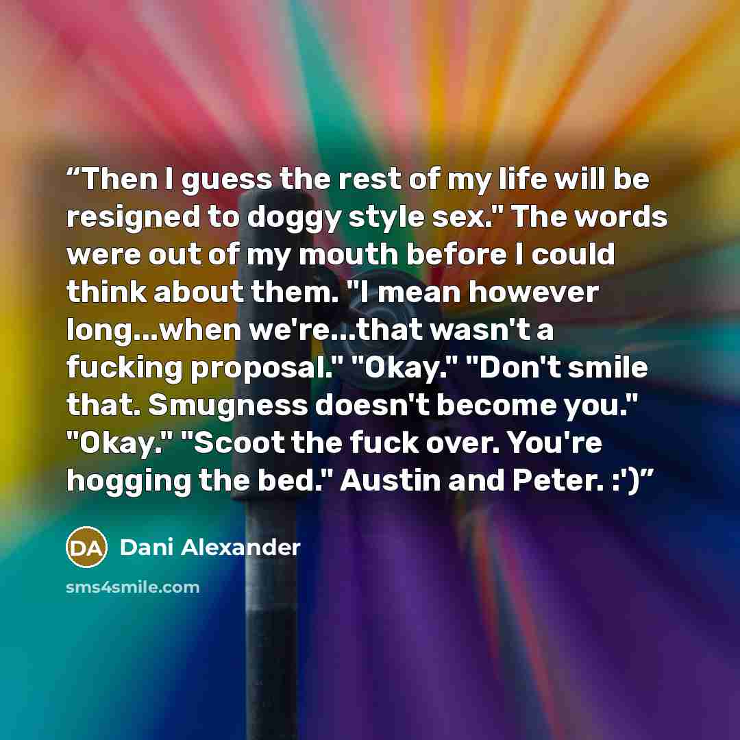 “Then I guess the rest of my life will be resigned to doggy style sex." The words were out of my mouth before I could think about them. "I mean however long...when we're...that wasn't a fucking proposal." "Okay." "Don't smile that. Smugness doesn't become you." "Okay." "Scoot the fuck over. You're…” quote by Dani Alexander