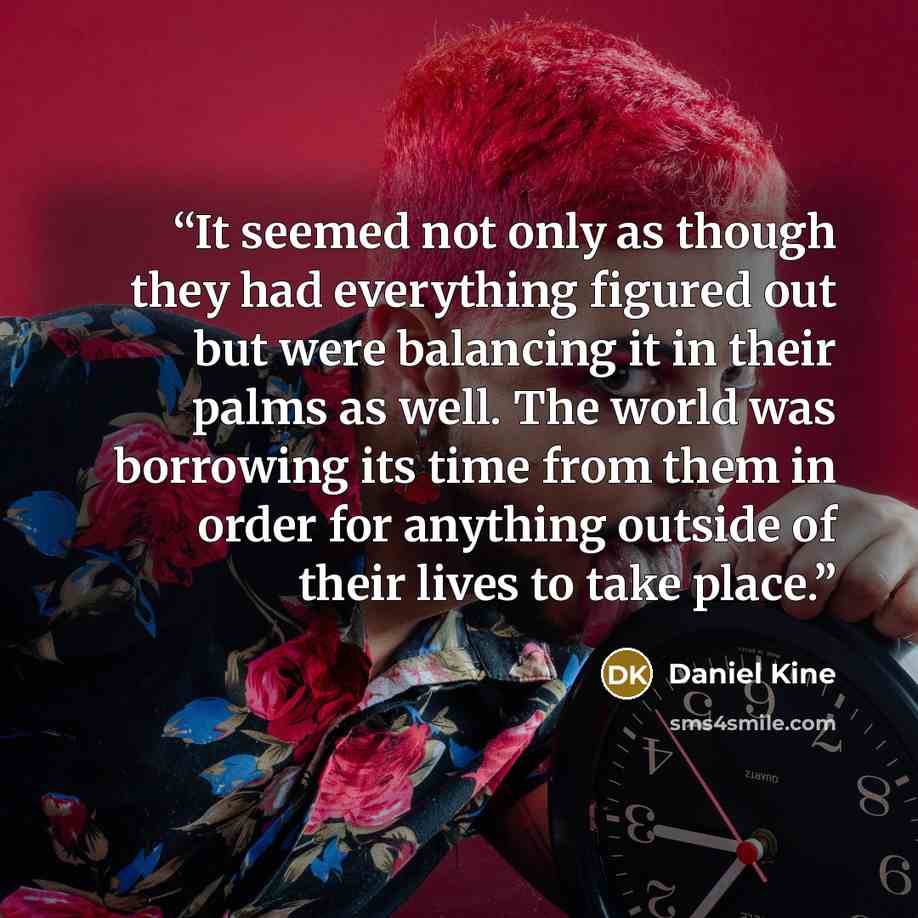 “It seemed not only as though they had everything figured out but were balancing it in their palms as well. The world was borrowing its time from them in order for anything outside of their lives to take place.” quote by daniel kine