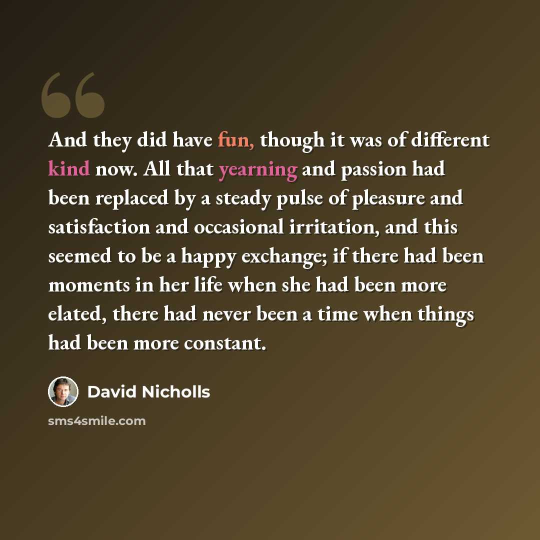“And they did have fun, though it was of different kind now. All that yearning and passion had been replaced by a steady pulse of pleasure and satisfaction and occasional irritation, and this seemed to be a happy exchange; if there had been moments in her life when she had been more elated, there…” quote by David Nicholls