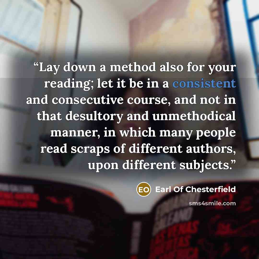 “Lay down a method also for your reading; let it be in a consistent and consecutive course, and not in that desultory and unmethodical manner, in which many people read scraps of different authors, upon different subjects.” quote by Earl of Chesterfield