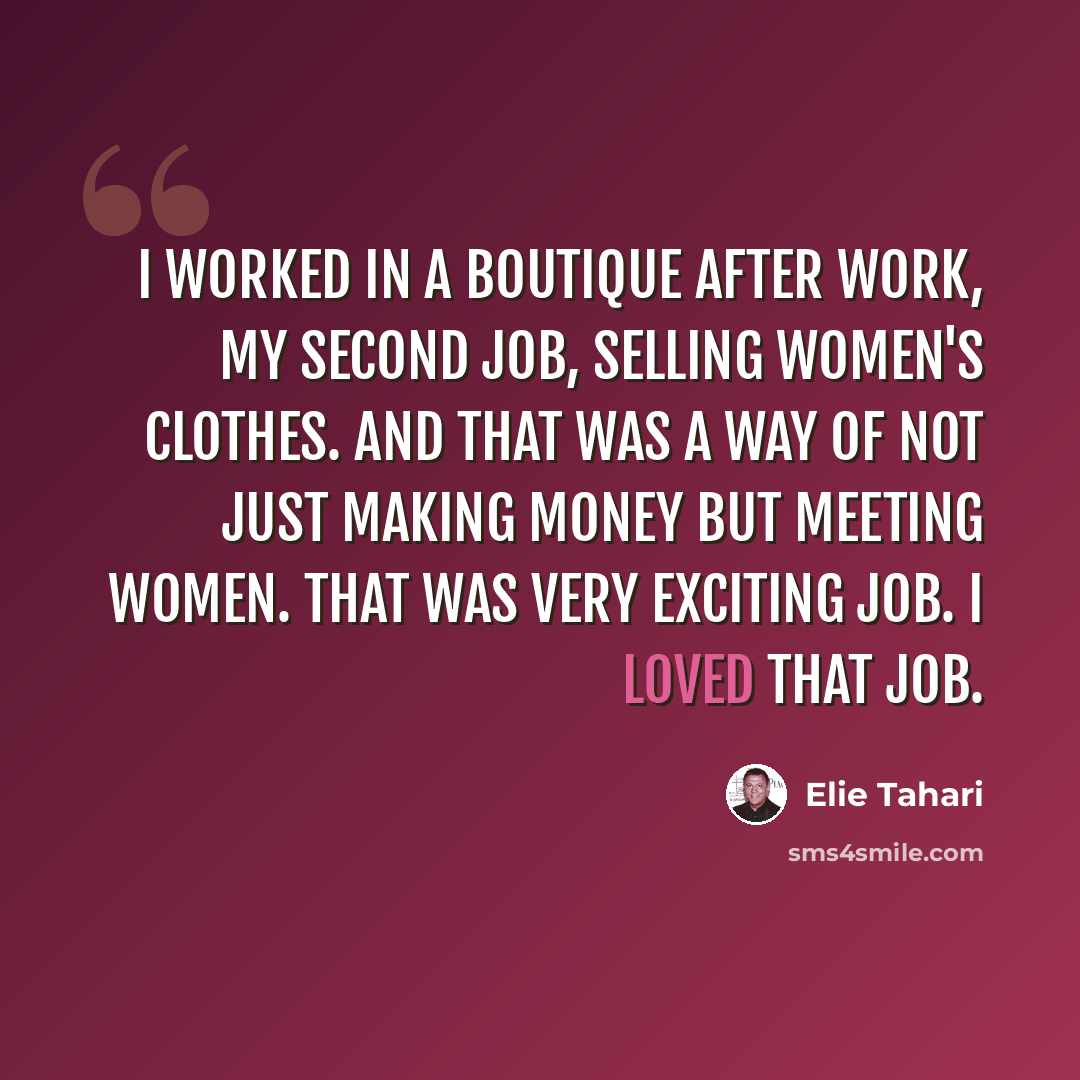 “I worked in a boutique after work, my second job, selling women's clothes. And that was a way of not just making money but meeting women. That was very exciting job. I loved that job.” quote by Elie Tahari