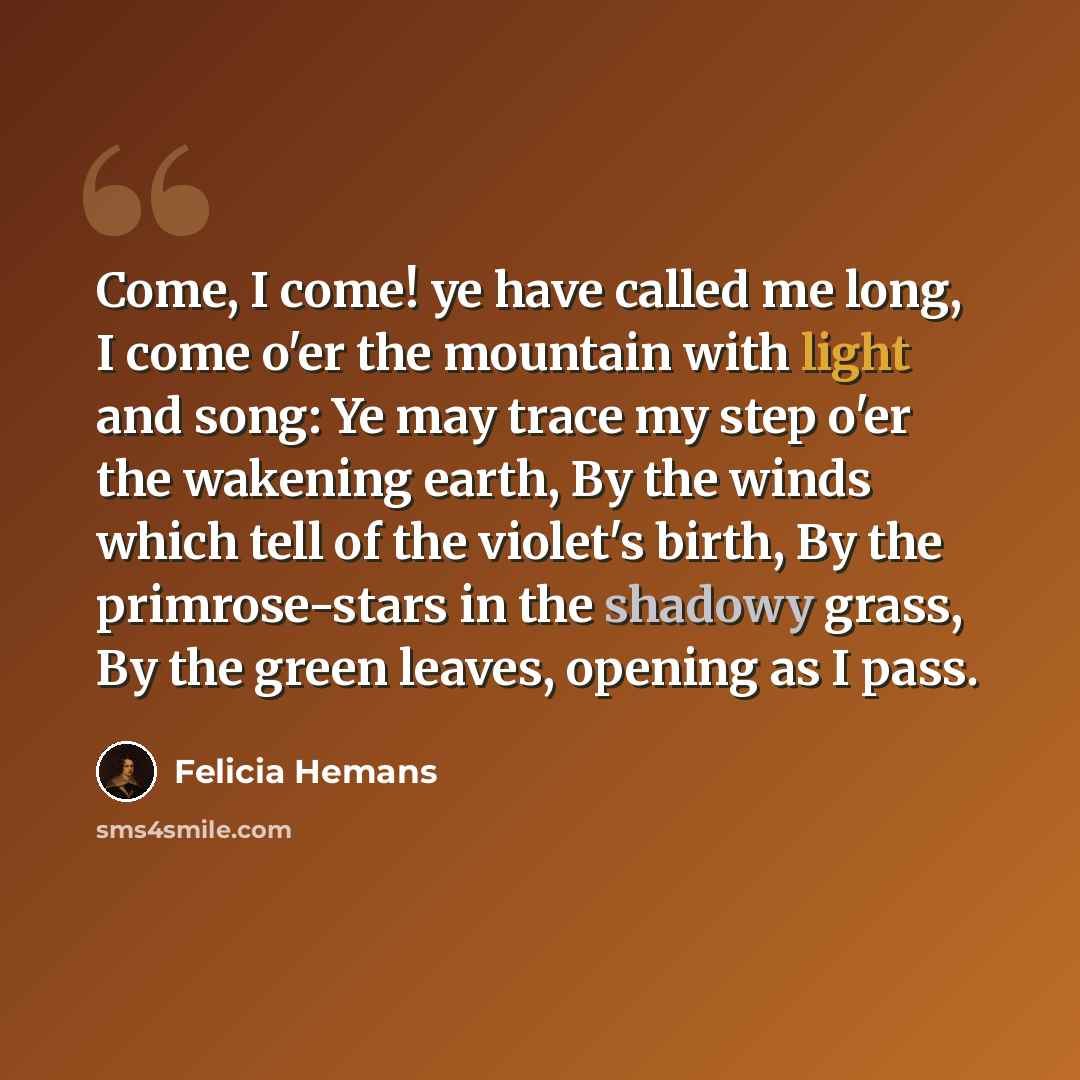 “Come, I come! ye have called me long, I come o'er the mountain with light and song: Ye may trace my step o'er the wakening earth, By the winds which tell of the violet's birth, By the primrose-stars in the shadowy grass, By the green leaves, opening as I pass.” quote by Felicia Hemans