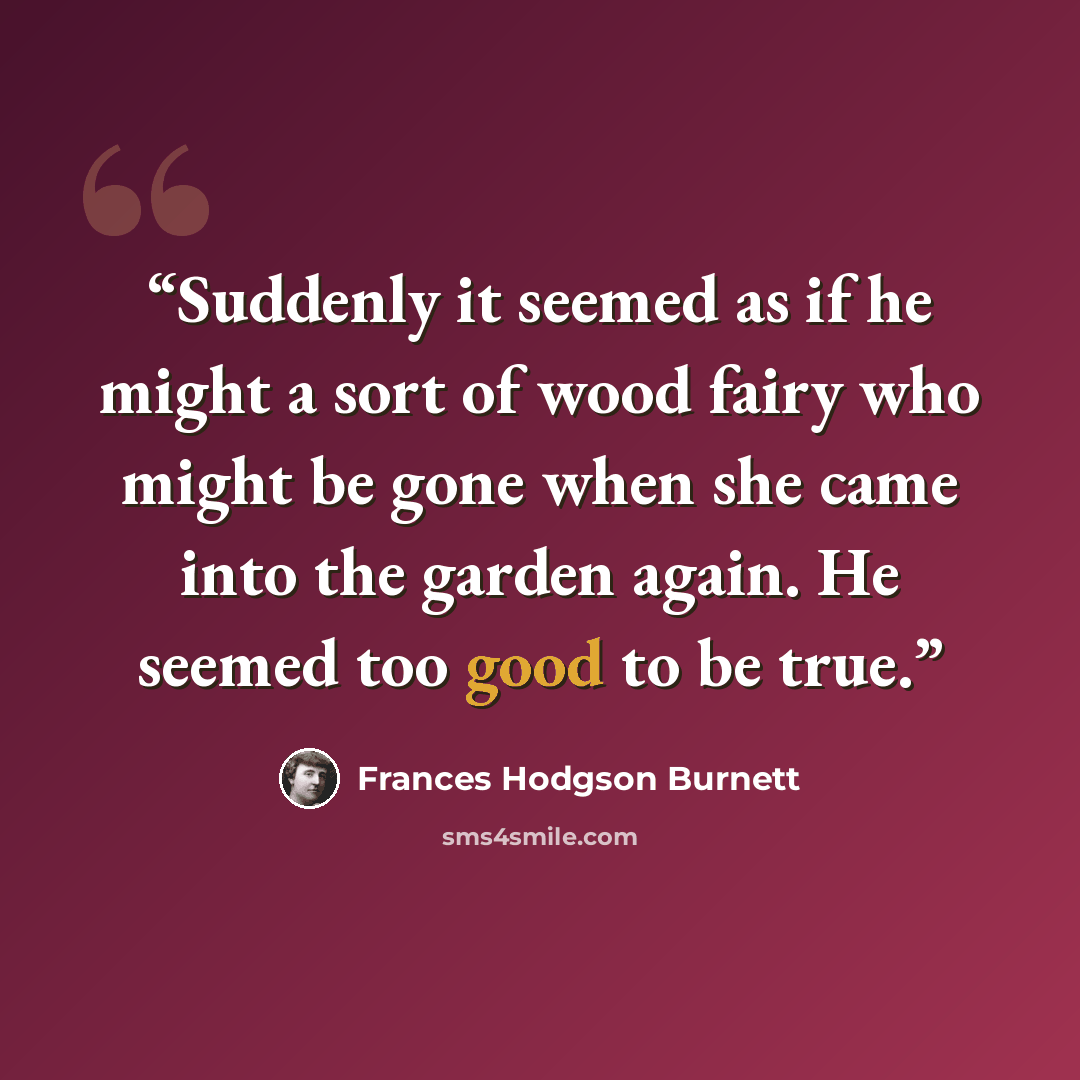 “Suddenly it seemed as if he might a sort of wood fairy who might be gone when she came into the garden again. He seemed too good to be true.” quote by Frances Hodgson Burnett