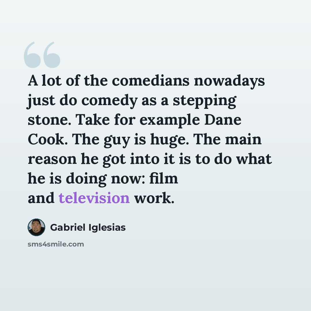 “A lot of the comedians nowadays just do comedy as a stepping stone. Take for example Dane Cook. The guy is huge. The main reason he got into it is to do what he is doing now: film and television work.” quote by Gabriel Iglesias