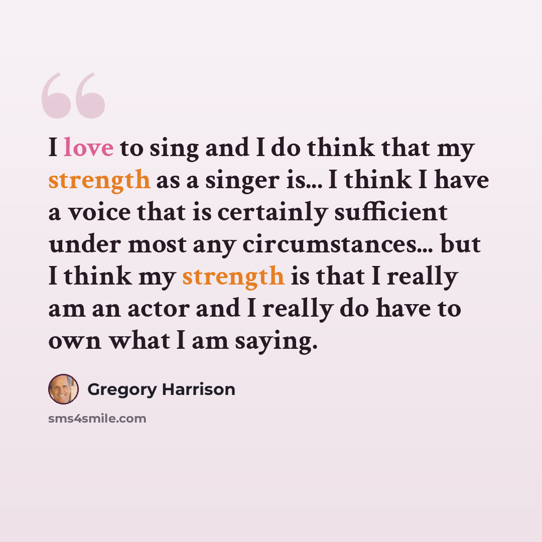 “I love to sing and I do think that my strength as a singer is... I think I have a voice that is certainly sufficient under most any circumstances... but I think my strength is that I really am an actor and I really do have to own what I am saying.” quote by Gregory Harrison