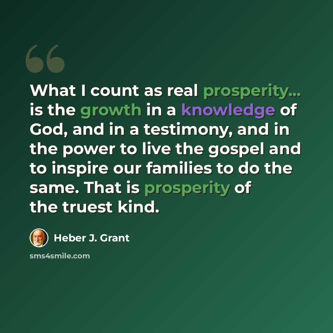 “What I count as real prosperity... is the growth in a knowledge of God, and in a testimony, and in the power to live the gospel and to inspire our families to do the same. That is prosperity of the truest kind.” quote by Heber J. Grant