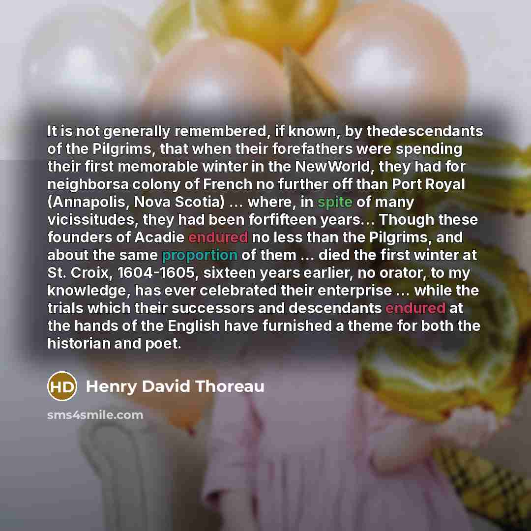 “It is not generally remembered, if known, by thedescendants of the Pilgrims, that when their forefathers were spending their first memorable winter in the NewWorld, they had for neighborsa colony of French no further off than Port Royal (Annapolis, Nova Scotia) ... where, in spite of many…” quote by Henry David Thoreau
